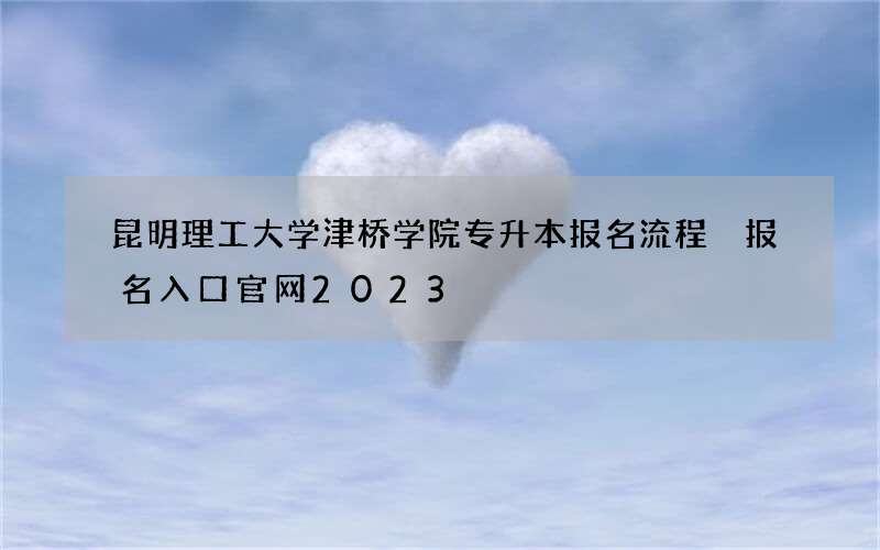 昆明理工大学津桥学院专升本报名流程 报名入口官网2023